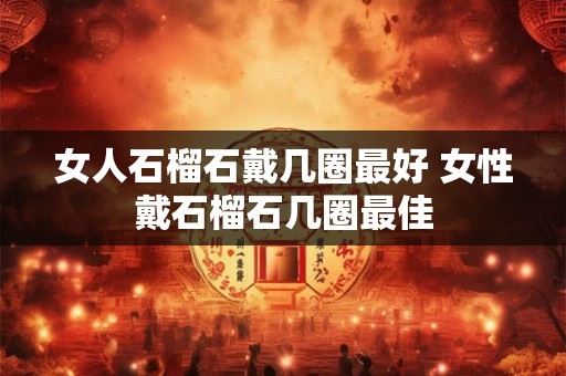 女人石榴石戴几圈最好 女性戴石榴石几圈最佳