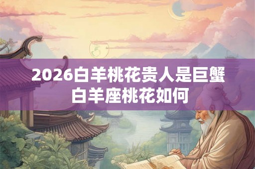 2026白羊桃花贵人是巨蟹 白羊座桃花如何 2026白羊桃花贵人是巨蟹 白羊座桃花如何