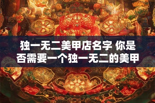 独一无二美甲店名字 你是否需要一个独一无二的美甲店名字 独一无二美甲店名字 你是否需要一个独一无二的美甲店名字