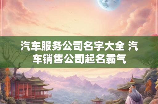 汽车服务公司名字大全 汽车销售公司起名霸气