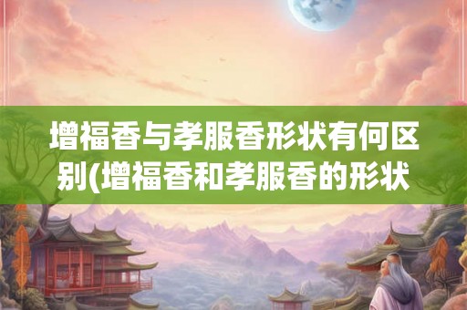 增福香与孝服香形状有何区别(增福香和孝服香的形状有何不同？)