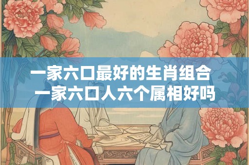 一家六口最好的生肖组合  一家六口人六个属相好吗