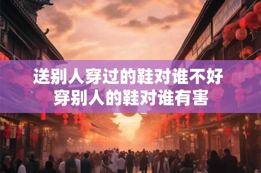 送别人穿过的鞋对谁不好 穿别人的鞋对谁有害