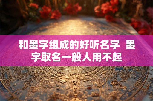 和墨字组成的好听名字 墨字取名一般人用不起 和墨字组成的好听名字 墨字取名一般人用不起