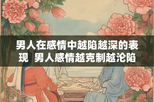 男人在感情中越陷越深的表现  男人感情越克制越沦陷