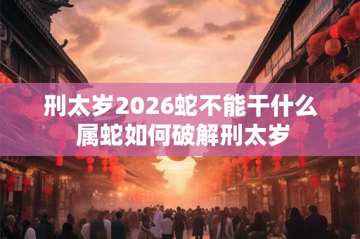 刑太岁2026蛇不能干什么 属蛇如何破解刑太岁