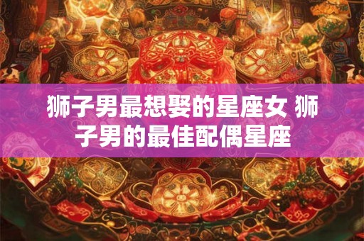 狮子男最想娶的星座女 狮子男的最佳配偶星座