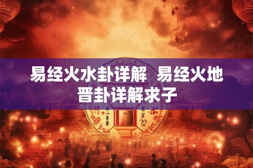 易经火水卦详解 易经火地晋卦详解求子 易经火水卦详解 易经火地晋卦详解求子