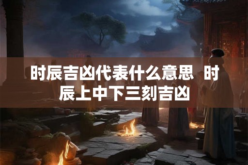 时辰吉凶代表什么意思  时辰上中下三刻吉凶