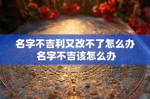 名字不吉利又改不了怎么办 名字不吉该怎么办