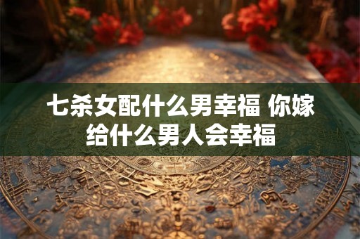 七杀女配什么男幸福 你嫁给什么男人会幸福