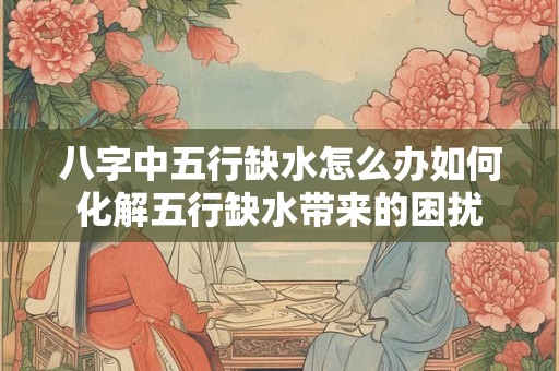 八字中五行缺水怎么办如何化解五行缺水带来的困扰