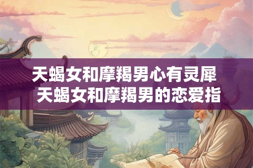 天蝎女和摩羯男心有灵犀  天蝎女和摩羯男的恋爱指数