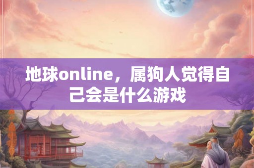 地球online,属狗人觉得自己会是什么游戏 地球online,属狗人觉得自己会是什么游戏