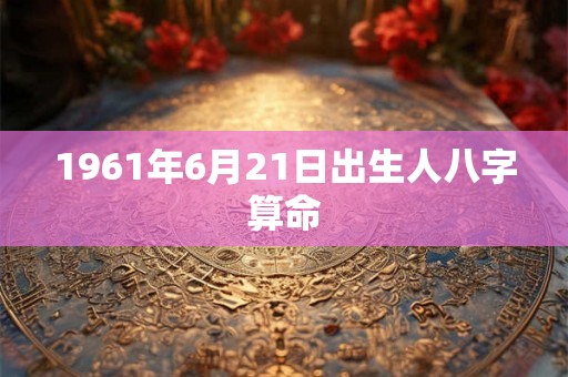 1961年6月21日出生人八字算命 1961年6月21日出生人八字算命
