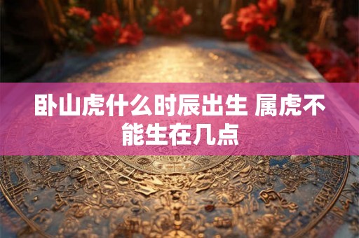 卧山虎什么时辰出生 属虎不能生在几点