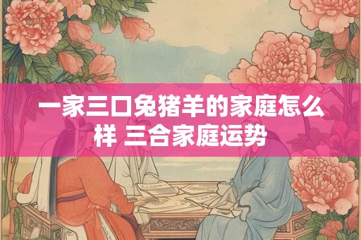 一家三口兔猪羊的家庭怎么样 三合家庭运势 一家三口兔猪羊的家庭怎么样 三合家庭运势