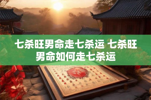 七杀旺男命走七杀运 七杀旺男命如何走七杀运
