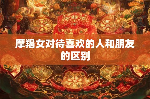 摩羯女对待喜欢的人和朋友的区别