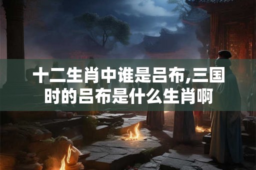 十二生肖中谁是吕布,三国时的吕布是什么生肖啊