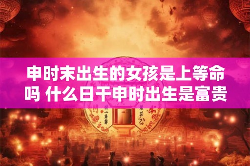 申时末出生的女孩是上等命吗 什么日干申时出生是富贵命