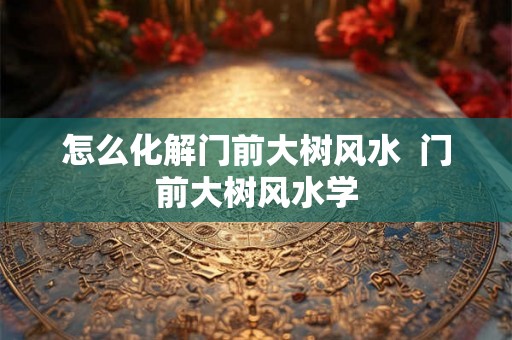 怎么化解门前大树风水  门前大树风水学