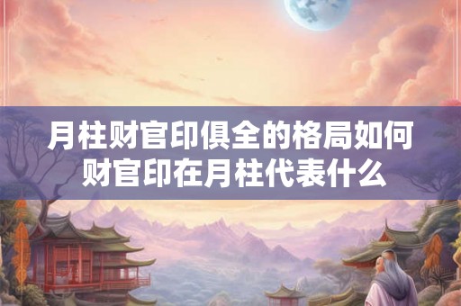 月柱财官印俱全的格局如何 财官印在月柱代表什么 月柱财官印俱全的格局如何 财官印在月柱代表什么