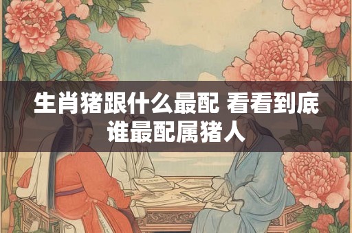 生肖猪跟什么最配 看看到底谁最配属猪人