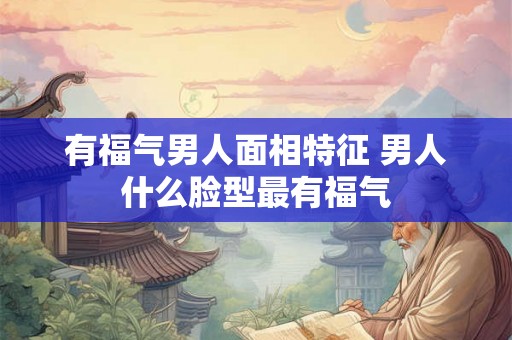 有福气男人面相特征 男人什么脸型最有福气