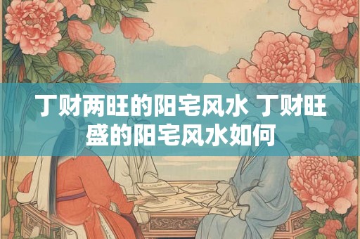 丁财两旺的阳宅风水 丁财旺盛的阳宅风水如何