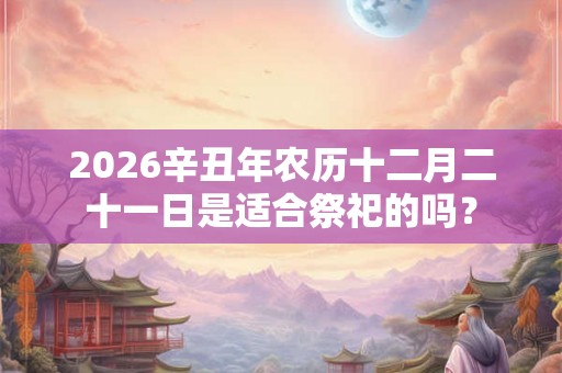 2026辛丑年农历十二月二十一日是适合祭祀的吗？