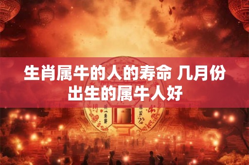 生肖属牛的人的寿命 几月份出生的属牛人好 生肖属牛的人的寿命 几月份出生的属牛人好