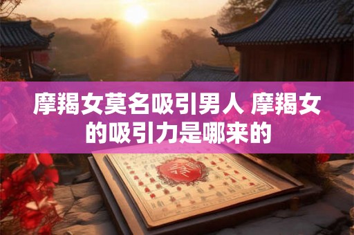 摩羯女莫名吸引男人 摩羯女的吸引力是哪来的