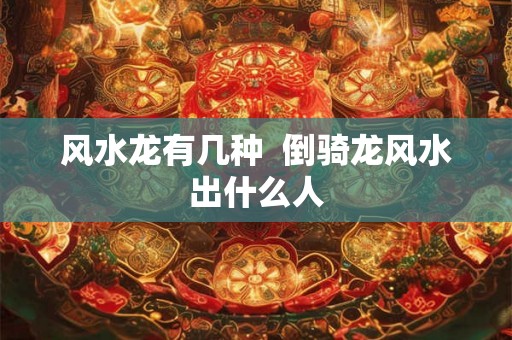 风水龙有几种  倒骑龙风水出什么人