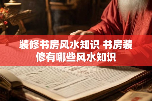 装修书房风水知识 书房装修有哪些风水知识 装修书房风水知识 书房装修有哪些风水知识