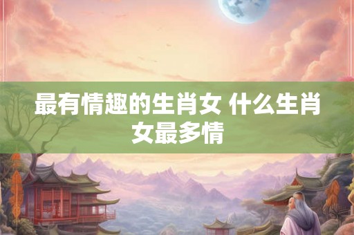 最有情趣的生肖女 什么生肖女最多情
