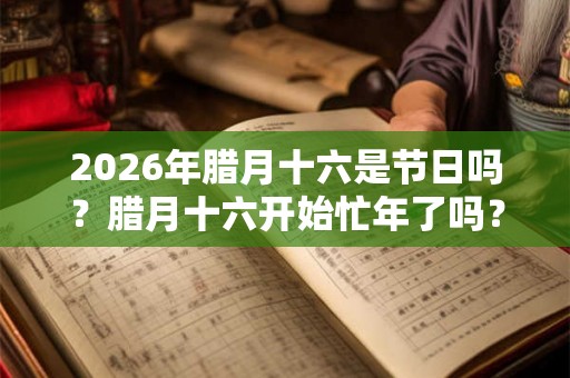 2026年腊月十六是节日吗？腊月十六开始忙年了吗？