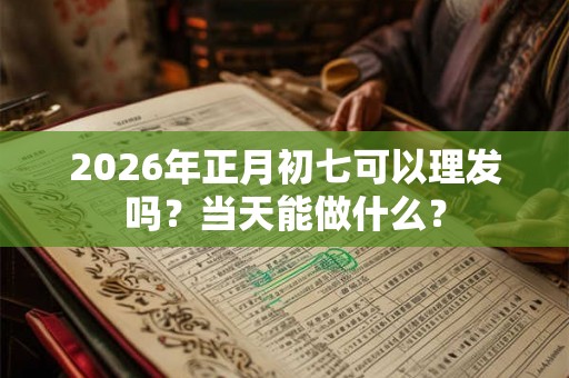 2026年正月初七可以理发吗？当天能做什么？