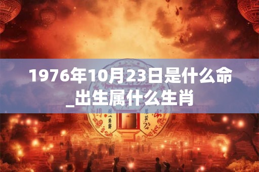 1976年10月23日是什么命_出生属什么生肖
