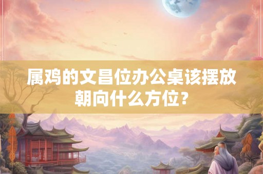 属鸡的文昌位办公桌该摆放朝向什么方位？