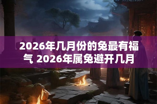 2026年几月份的兔最有福气 2026年属兔避开几月