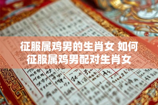 征服属鸡男的生肖女 如何征服属鸡男配对生肖女