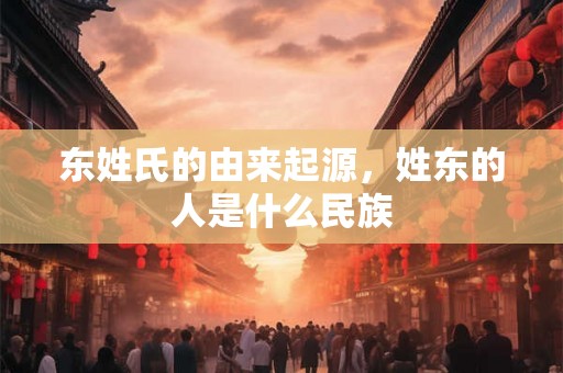 东姓氏的由来起源，姓东的人是什么民族