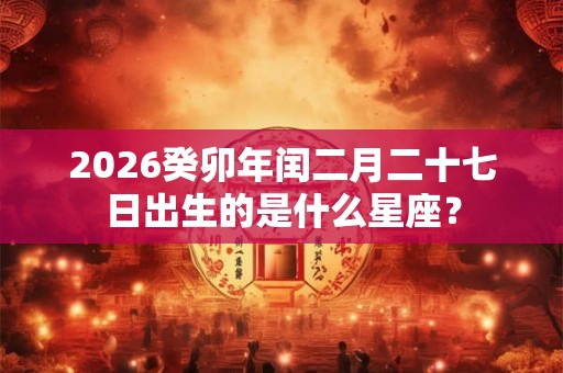 2026癸卯年闰二月二十七日出生的是什么星座? 2026癸卯年闰二月二十七日出生的是什么星座?