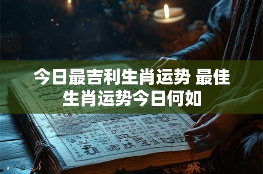 今日最吉利生肖运势 最佳生肖运势今日何如 今日最吉利生肖运势 最佳生肖运势今日何如