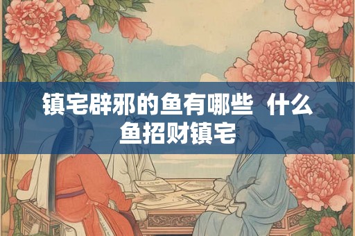 镇宅辟邪的鱼有哪些  什么鱼招财镇宅