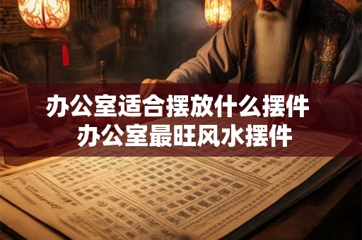 办公室适合摆放什么摆件 办公室最旺风水摆件 办公室适合摆放什么摆件 办公室最旺风水摆件