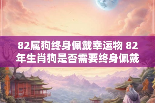 82属狗终身佩戴幸运物 82年生肖狗是否需要终身佩戴幸运物来增加运势