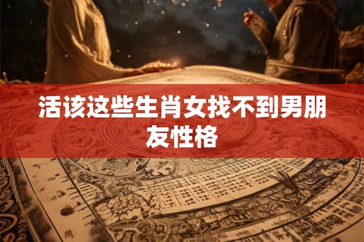活该这些生肖女找不到男朋友性格 活该这些生肖女找不到男朋友性格
