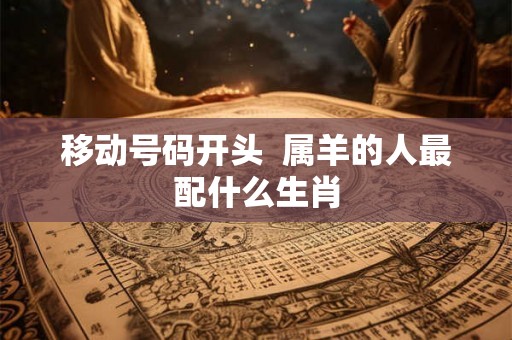 移动号码开头  属羊的人最配什么生肖